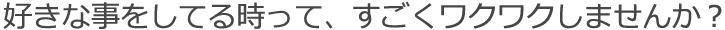 好きな事をしてる時って、すごくワクワクしませんか？